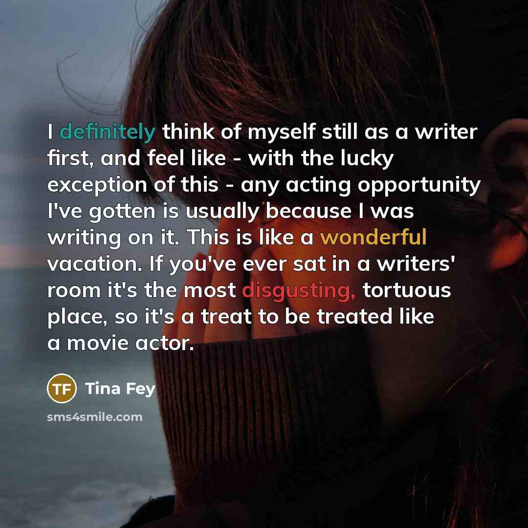 “I definitely think of myself still as a writer first, and feel like - with the lucky exception of this - any acting opportunity I've gotten is usually because I was writing on it. This is like a wonderful vacation. If you've ever sat in a writers' room it's the most disgusting, tortuous place, so…” quote by Tina Fey