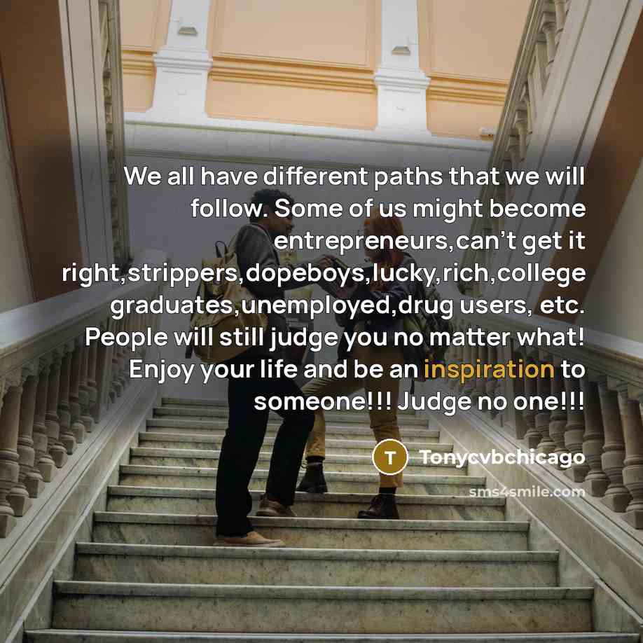 “We all have different paths that we will follow. Some of us might become entrepreneurs,can't get it right,strippers,dopeboys,lucky,rich,college graduates,unemployed,drug users, etc. People will still judge you no matter what! Enjoy your life and be an inspiration to someone!!! Judge no one!!!” quote by Tonycvbchicago