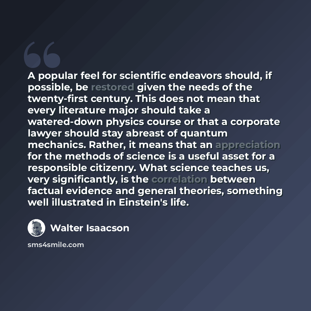 “A popular feel for scientific endeavors should, if possible, be restored given the needs of the twenty-first century. This does not mean that every literature major should take a watered-down physics course or that a corporate lawyer should stay abreast of quantum mechanics. Rather, it means that…” quote by Walter Isaacson