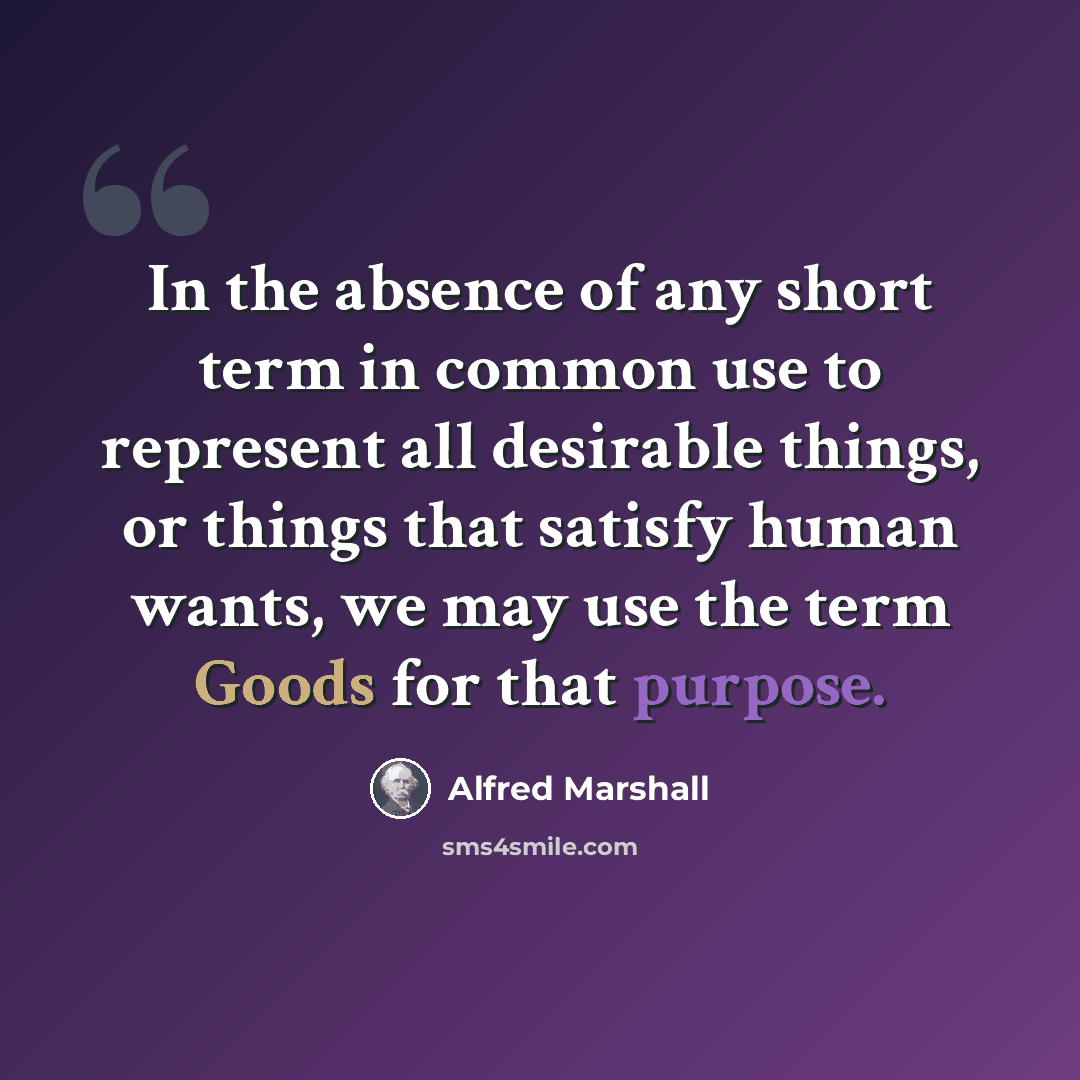 “In the absence of any short term in common use to represent all desirable things, or things that satisfy human wants, we may use the term Goods for that purpose.” quote by Alfred Marshall
