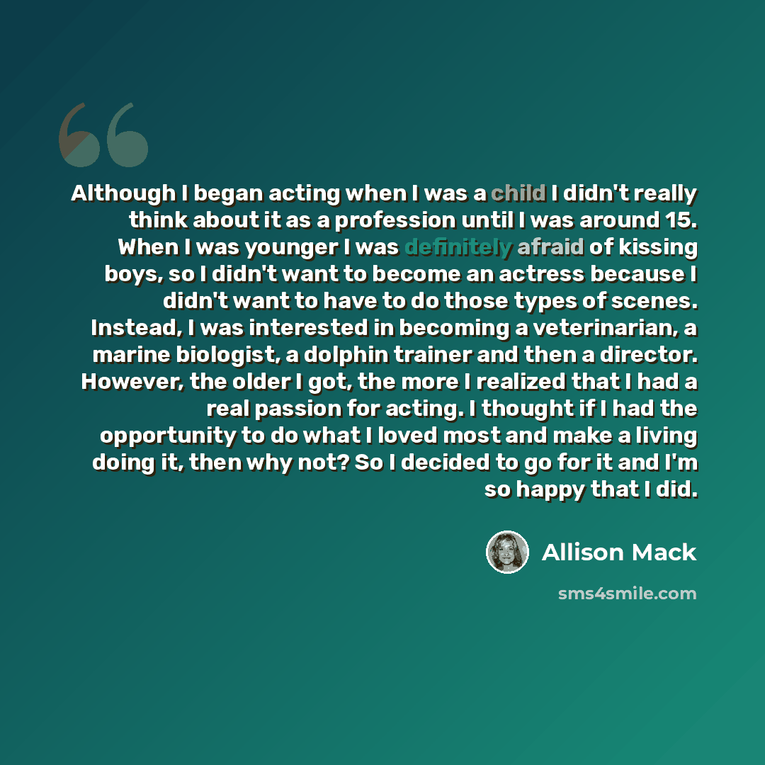 “Although I began acting when I was a child I didn't really think about it as a profession until I was around 15. When I was younger I was definitely afraid of kissing boys, so I didn't want to become an actress because I didn't want to have to do those types of scenes. Instead, I was interested in…” quote by Allison Mack