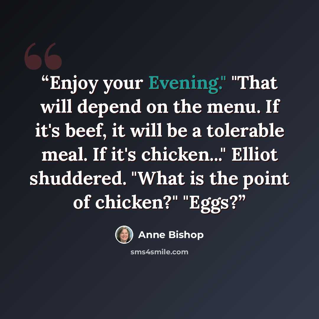 “Enjoy your Evening." "That will depend on the menu. If it's beef, it will be a tolerable meal. If it's chicken..." Elliot shuddered. "What is the point of chicken?" "Eggs?” quote by Anne Bishop