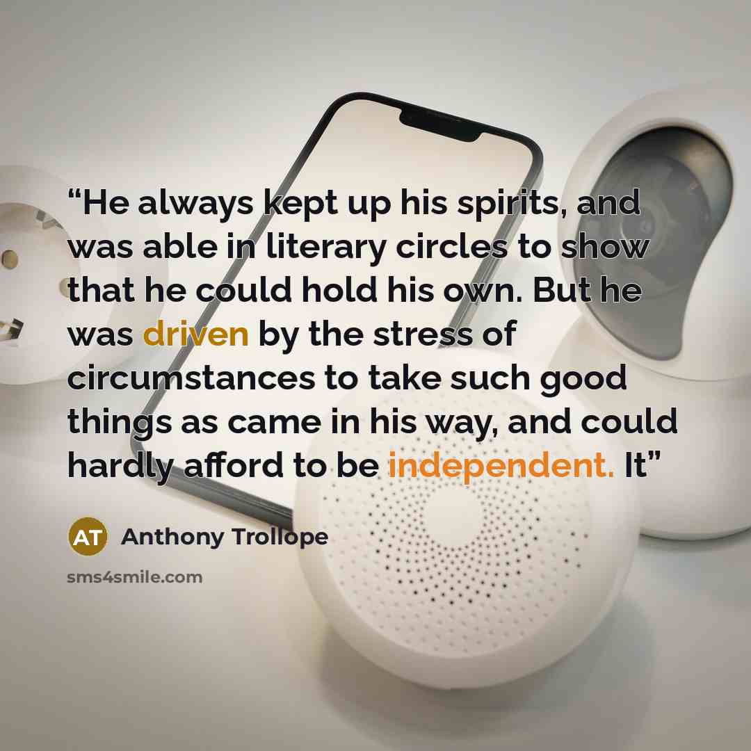 “He always kept up his spirits, and was able in literary circles to show that he could hold his own. But he was driven by the stress of circumstances to take such good things as came in his way, and could hardly afford to be independent. It” quote by Anthony Trollope