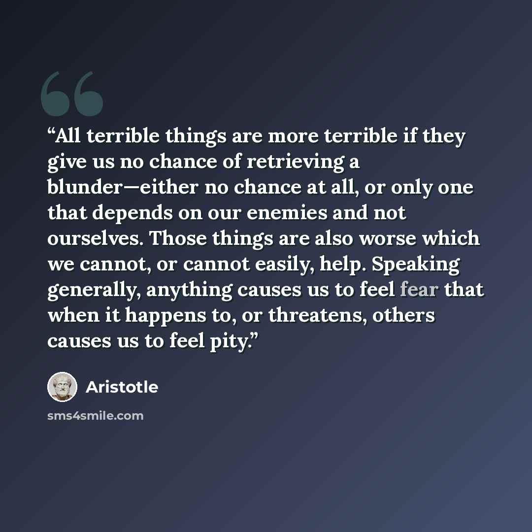 “All terrible things are more terrible if they give us no chance of retrieving a blunder—either no chance at all, or only one that depends on our enemies and not ourselves. Those things are also worse which we cannot, or cannot easily, help. Speaking generally, anything causes us to feel fear that…” quote by Aristotle