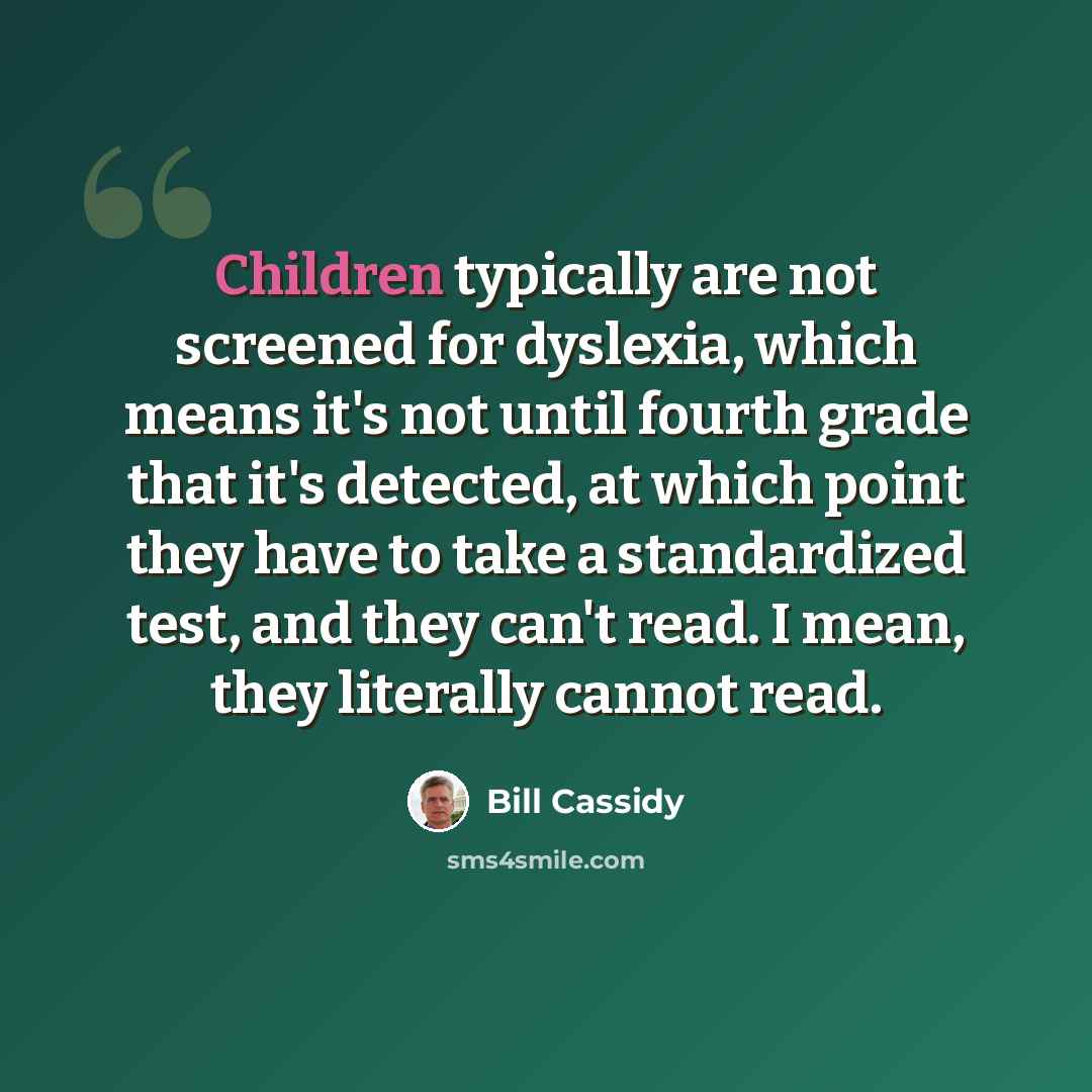 “Children typically are not screened for dyslexia, which means it's not until fourth grade that it's detected, at which point they have to take a standardized test, and they can't read. I mean, they literally cannot read.” quote by Bill Cassidy
