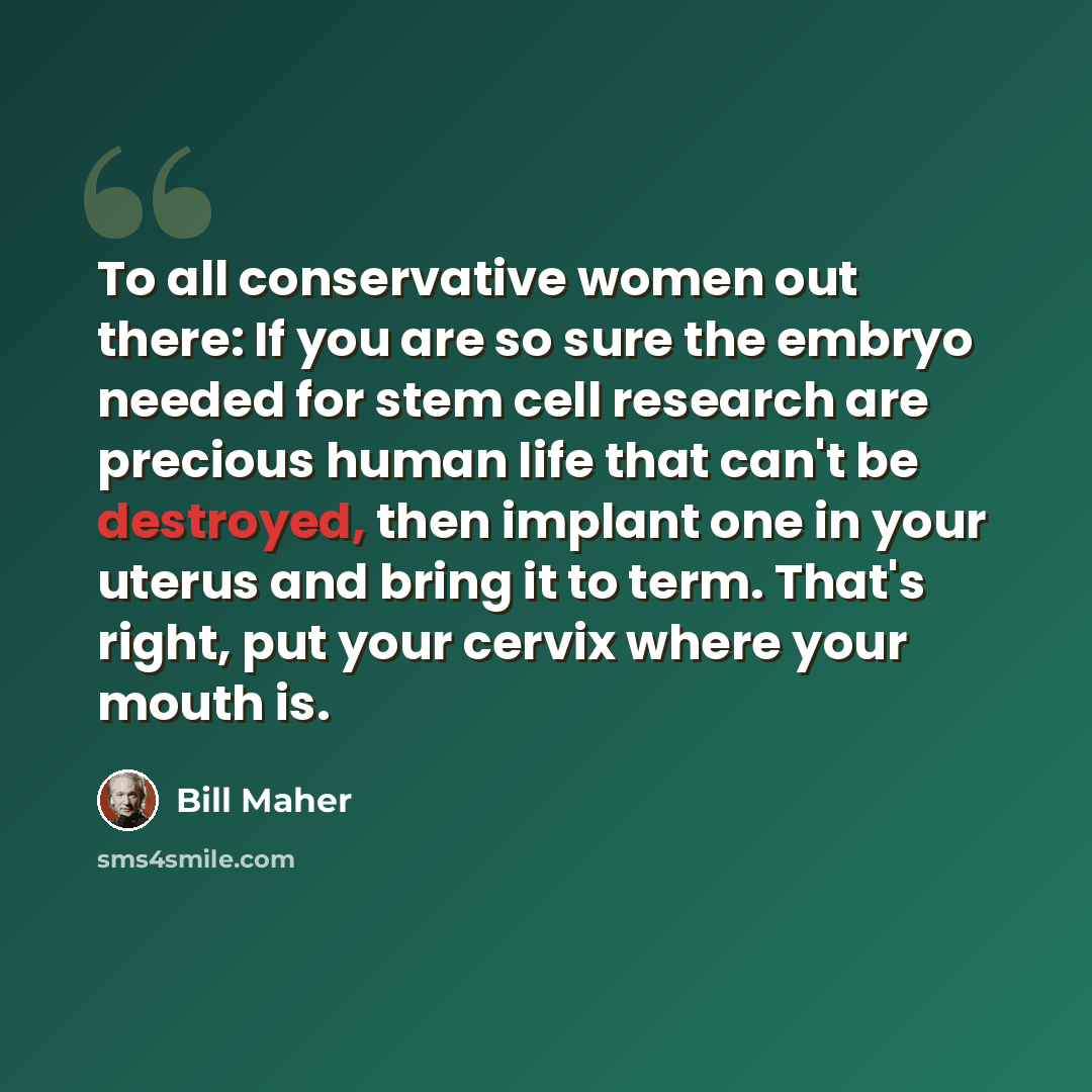 “To all conservative women out there: If you are so sure the embryo needed for stem cell research are precious human life that can't be destroyed, then implant one in your uterus and bring it to term. That's right, put your cervix where your mouth is.” quote by Bill Maher