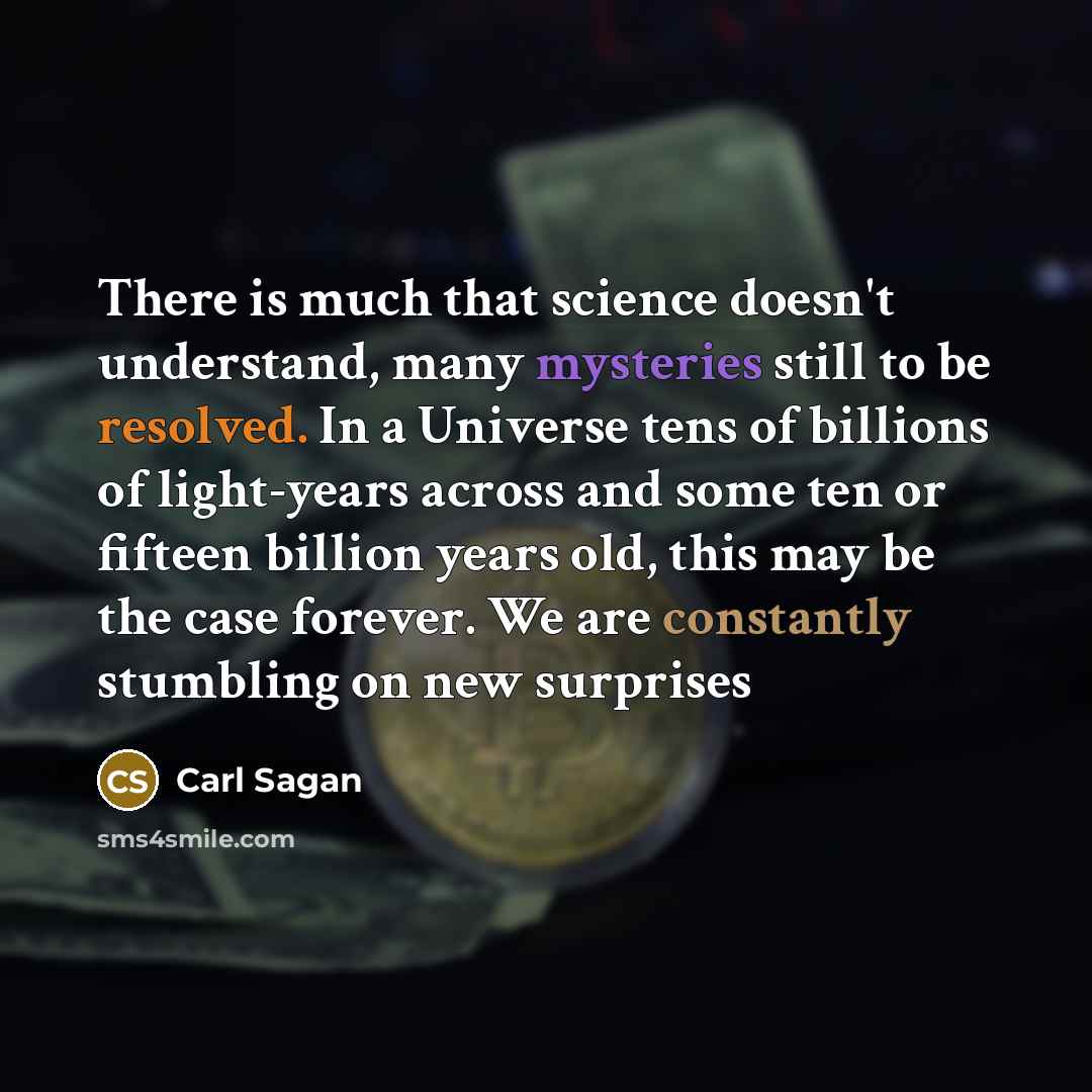 “There is much that science doesn't understand, many mysteries still to be resolved. In a Universe tens of billions of light-years across and some ten or fifteen billion years old, this may be the case forever. We are constantly stumbling on new surprises” quote by Carl Sagan