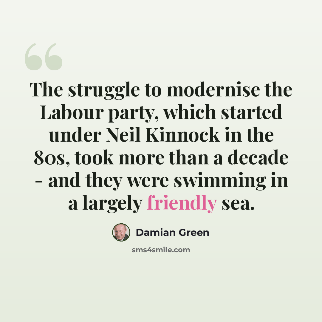 “The struggle to modernise the Labour party, which started under Neil Kinnock in the 80s, took more than a decade - and they were swimming in a largely friendly sea.” quote by Damian Green