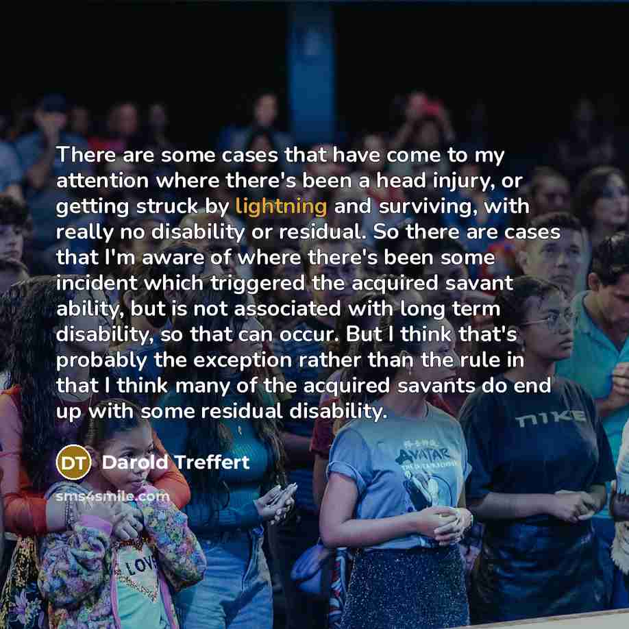 “There are some cases that have come to my attention where there's been a head injury, or getting struck by lightning and surviving, with really no disability or residual. So there are cases that I'm aware of where there's been some incident which triggered the acquired savant ability, but is not…” quote by Darold Treffert