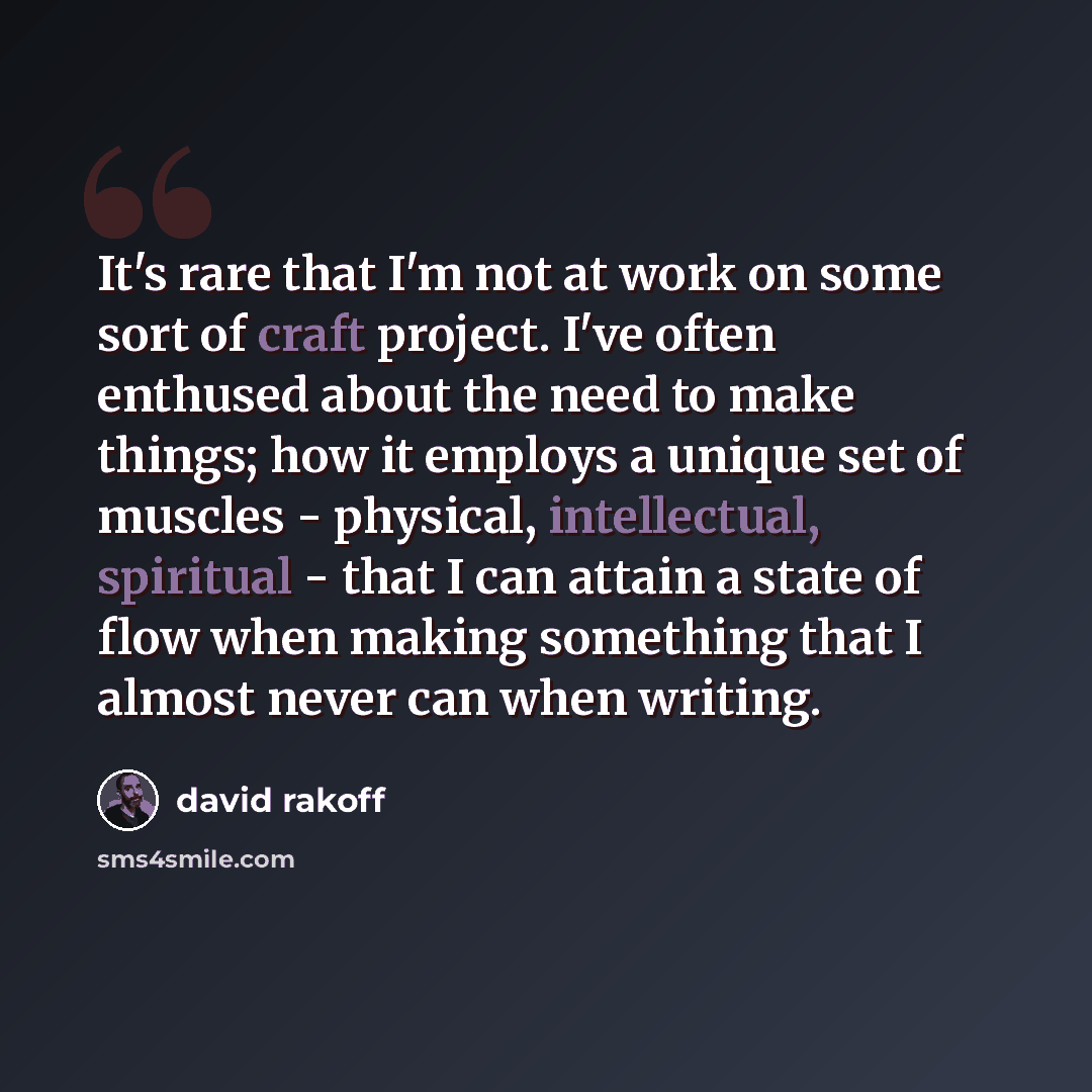“It's rare that I'm not at work on some sort of craft project. I've often enthused about the need to make things; how it employs a unique set of muscles - physical, intellectual, spiritual - that I can attain a state of flow when making something that I almost never can when writing.” quote by David Rakoff