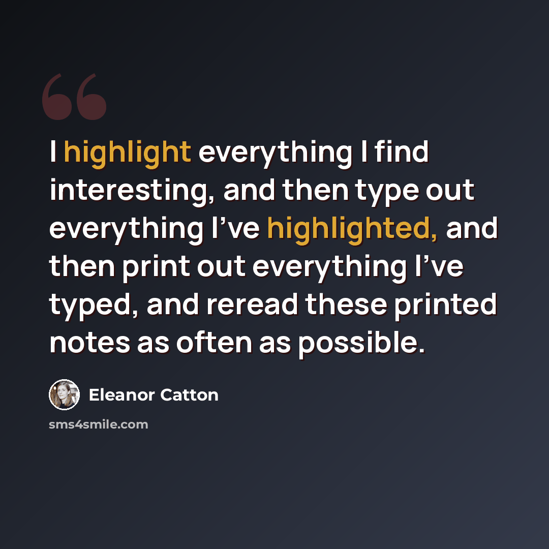 “I highlight everything I find interesting, and then type out everything I've highlighted, and then print out everything I've typed, and reread these printed notes as often as possible.” quote by Eleanor Catton