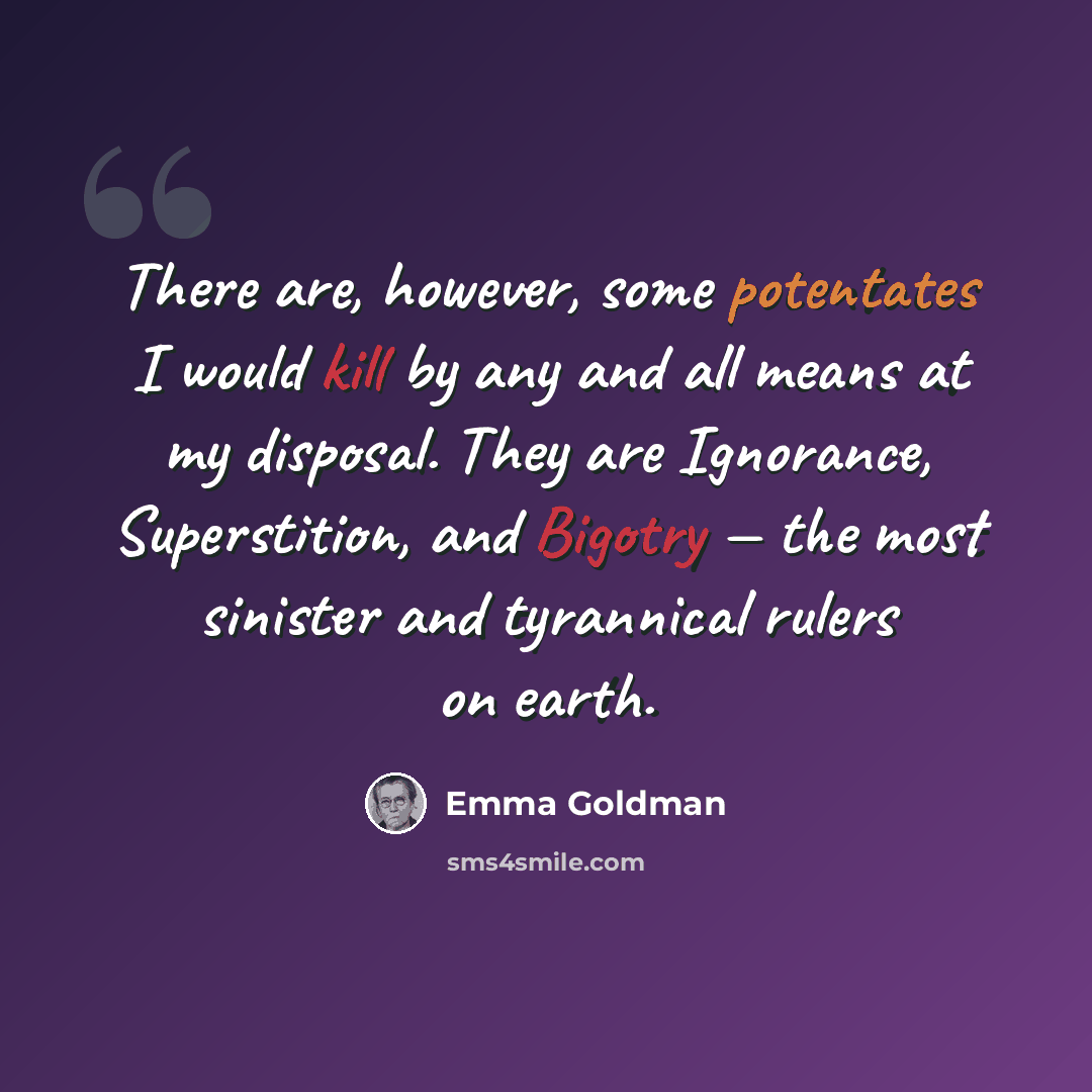 “There are, however, some potentates I would kill by any and all means at my disposal. They are Ignorance, Superstition, and Bigotry — the most sinister and tyrannical rulers on earth.” quote by Emma Goldman