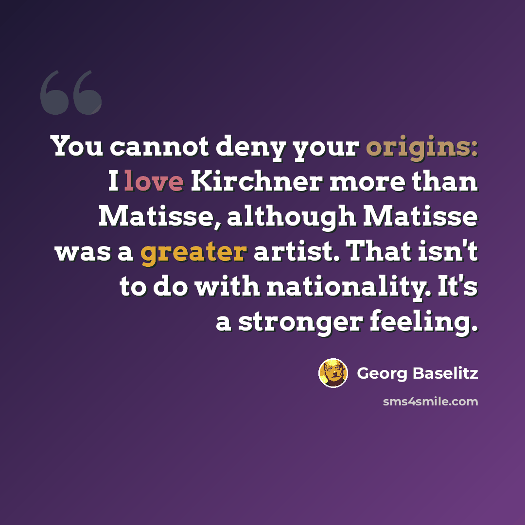 “You cannot deny your origins: I love Kirchner more than Matisse, although Matisse was a greater artist. That isn't to do with nationality. It's a stronger feeling.” quote by Georg Baselitz