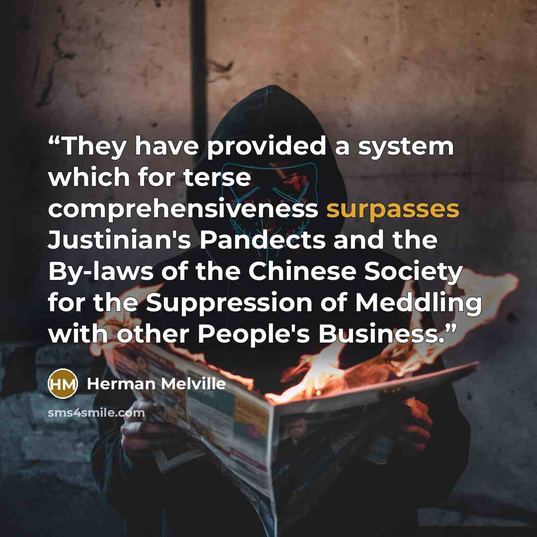 “They have provided a system which for terse comprehensiveness surpasses Justinian's Pandects and the By-laws of the Chinese Society for the Suppression of Meddling with other People's Business.” quote by Herman Melville