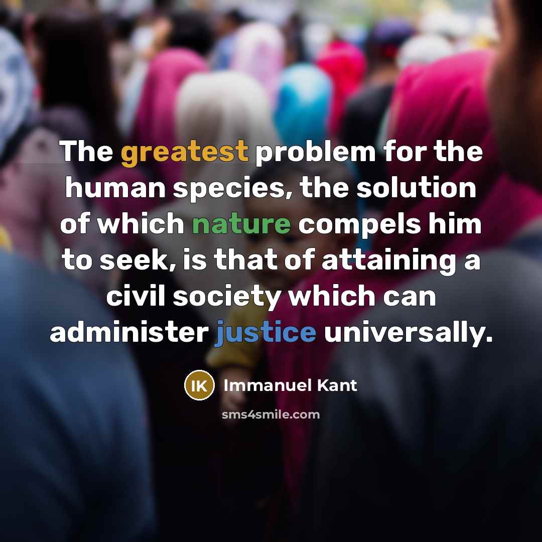 “The greatest problem for the human species, the solution of which nature compels him to seek, is that of attaining a civil society which can administer justice universally.” quote by Immanuel Kant