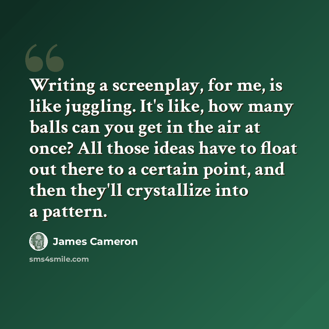 “Writing a screenplay, for me, is like juggling. It's like, how many balls can you get in the air at once? All those ideas have to float out there to a certain point, and then they'll crystallize into a pattern.” quote by James Cameron