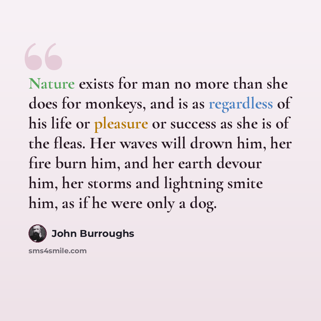“Nature exists for man no more than she does for monkeys, and is as regardless of his life or pleasure or success as she is of the fleas. Her waves will drown him, her fire burn him, and her earth devour him, her storms and lightning smite him, as if he were only a dog.” quote by John Burroughs