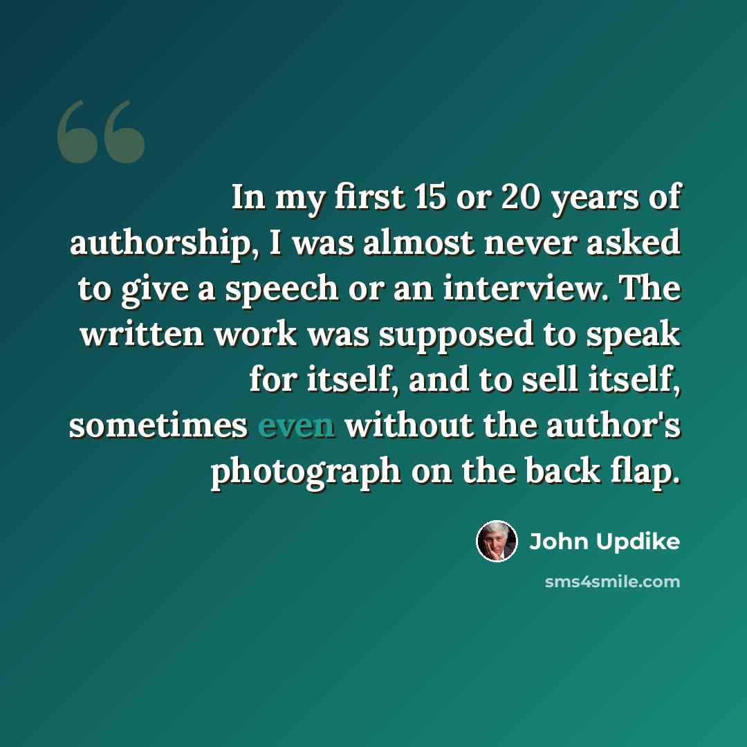 “In my first 15 or 20 years of authorship, I was almost never asked to give a speech or an interview. The written work was supposed to speak for itself, and to sell itself, sometimes even without the author's photograph on the back flap.” quote by John Updike
