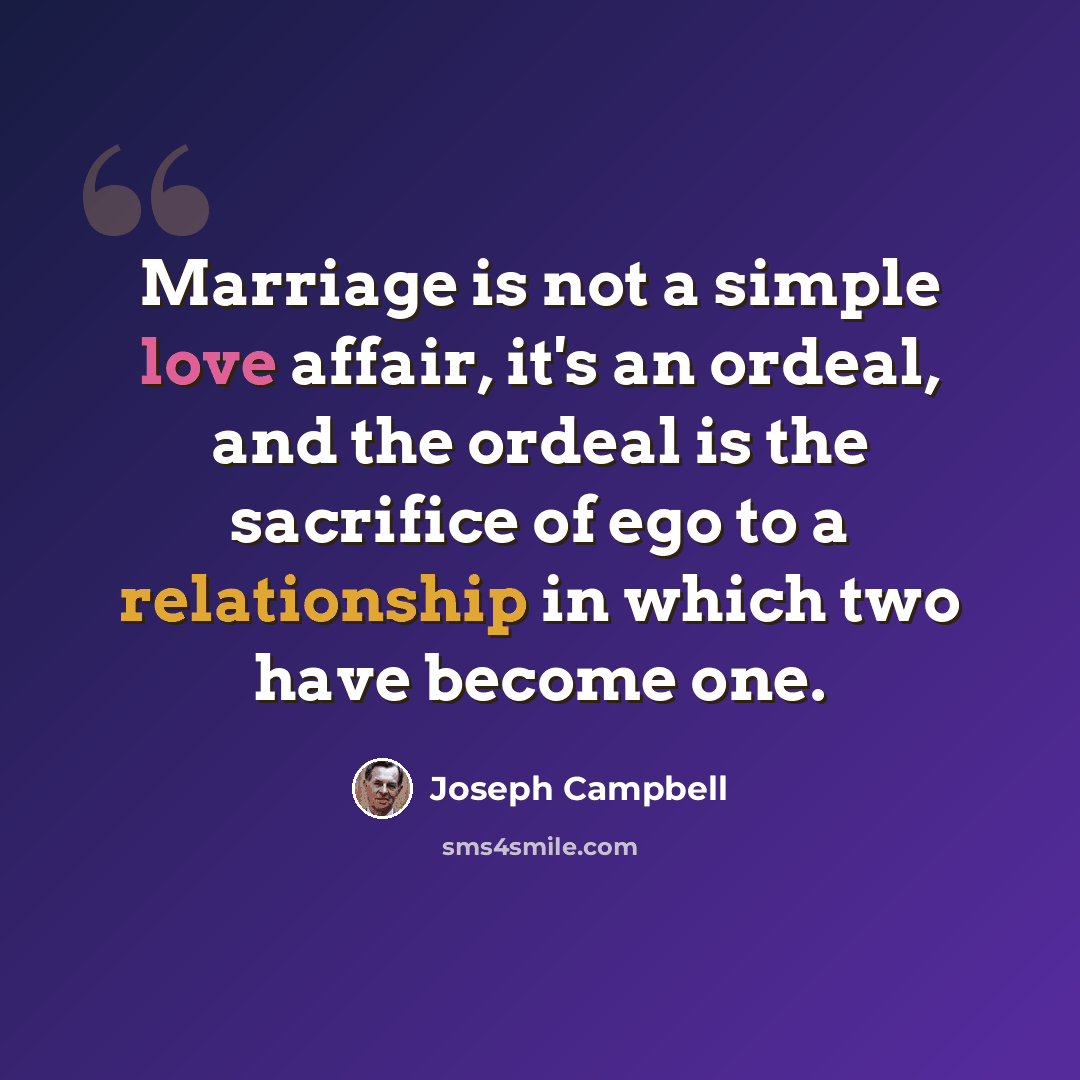 “Marriage is not a simple love affair, it's an ordeal, and the ordeal is the sacrifice of ego to a relationship in which two have become one.” quote by Joseph Campbell