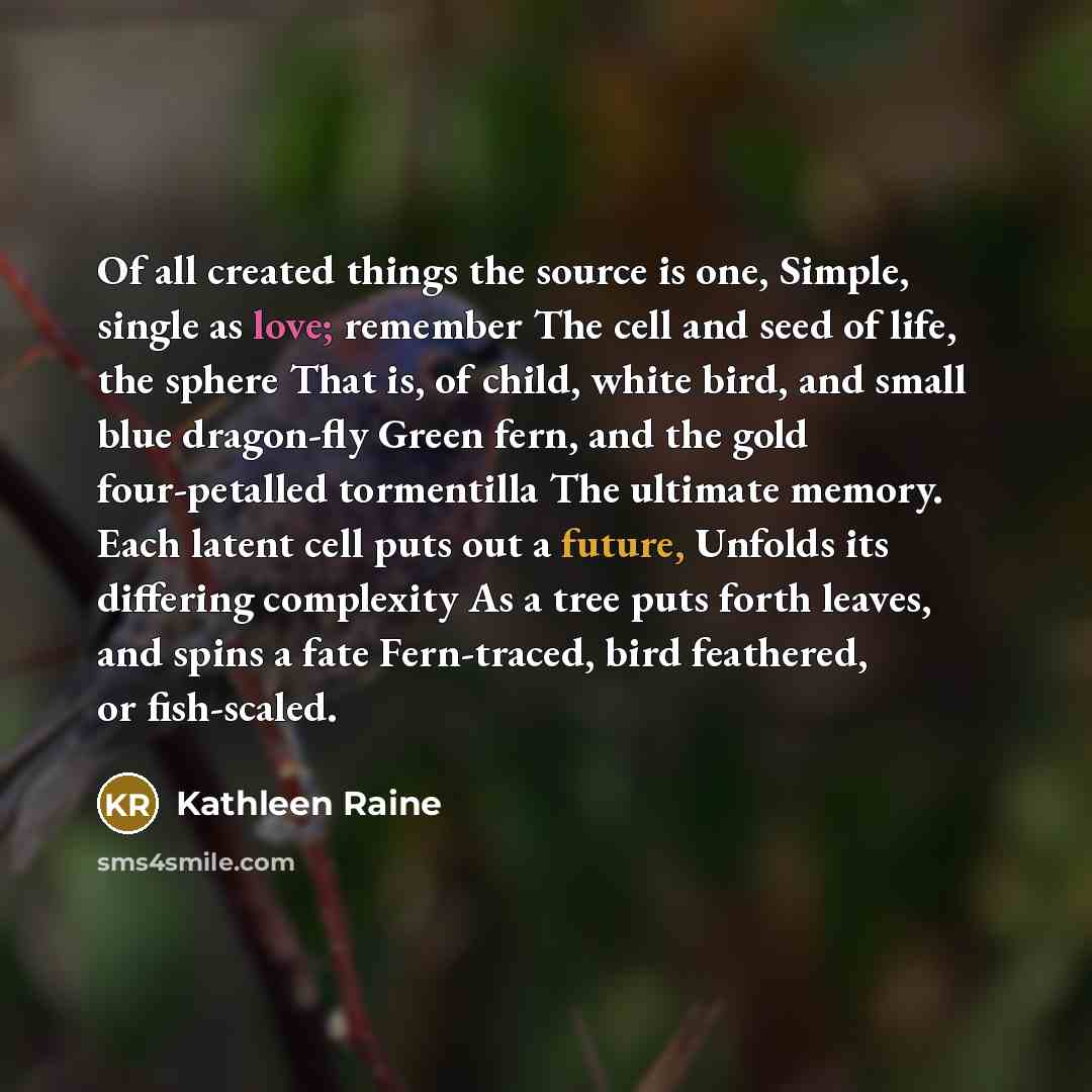 “Of all created things the source is one, Simple, single as love; remember The cell and seed of life, the sphere That is, of child, white bird, and small blue dragon-fly Green fern, and the gold four-petalled tormentilla The ultimate memory. Each latent cell puts out a future, Unfolds its differing…” quote by Kathleen Raine
