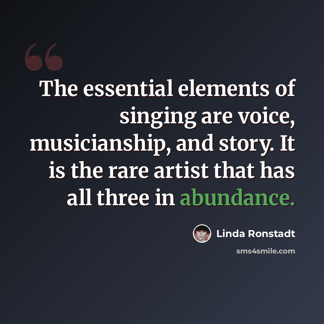 “The essential elements of singing are voice, musicianship, and story. It is the rare artist that has all three in abundance.” quote by Linda Ronstadt