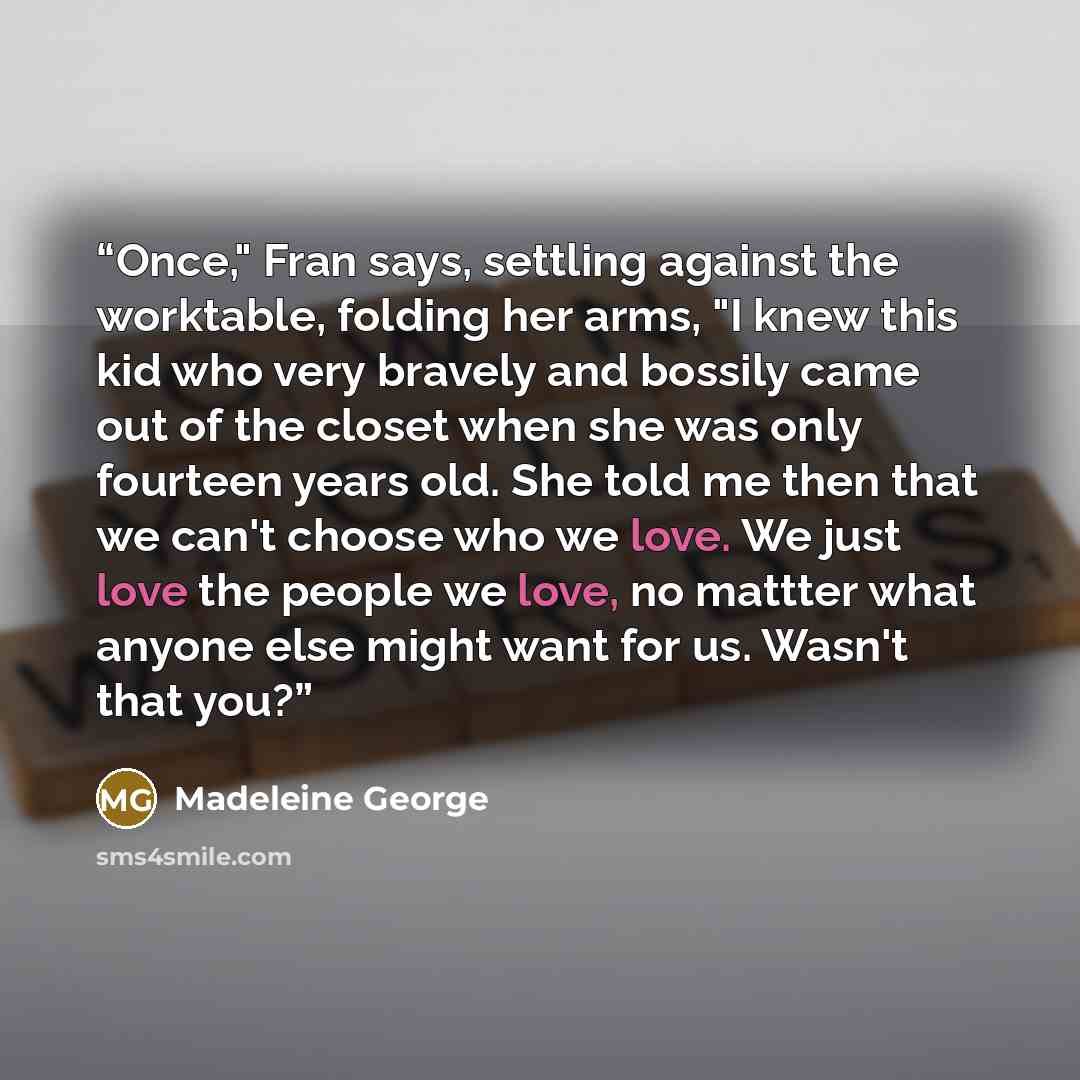 “Once," Fran says, settling against the worktable, folding her arms, "I knew this kid who very bravely and bossily came out of the closet when she was only fourteen years old. She told me then that we can't choose who we love. We just love the people we love, no mattter what anyone else might want…” quote by Madeleine George