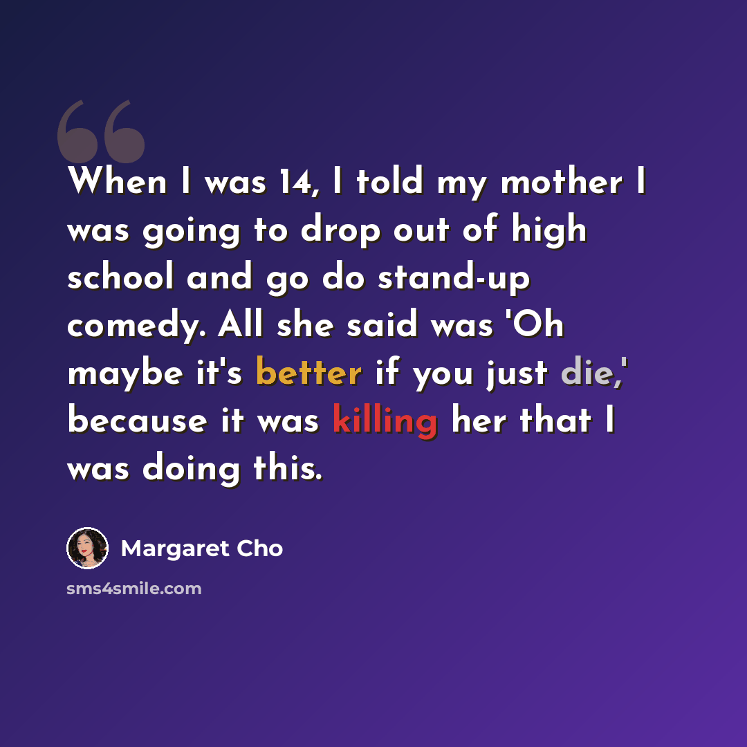 “When I was 14, I told my mother I was going to drop out of high school and go do stand-up comedy. All she said was 'Oh maybe it's better if you just die,' because it was killing her that I was doing this.” quote by Margaret Cho