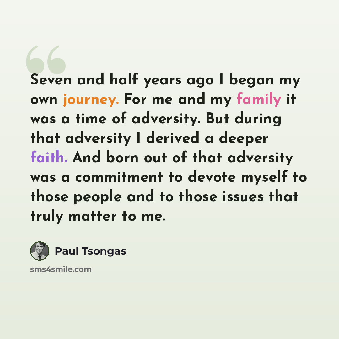 “Seven and half years ago I began my own journey. For me and my family it was a time of adversity. But during that adversity I derived a deeper faith. And born out of that adversity was a commitment to devote myself to those people and to those issues that truly matter to me.” quote by Paul Tsongas