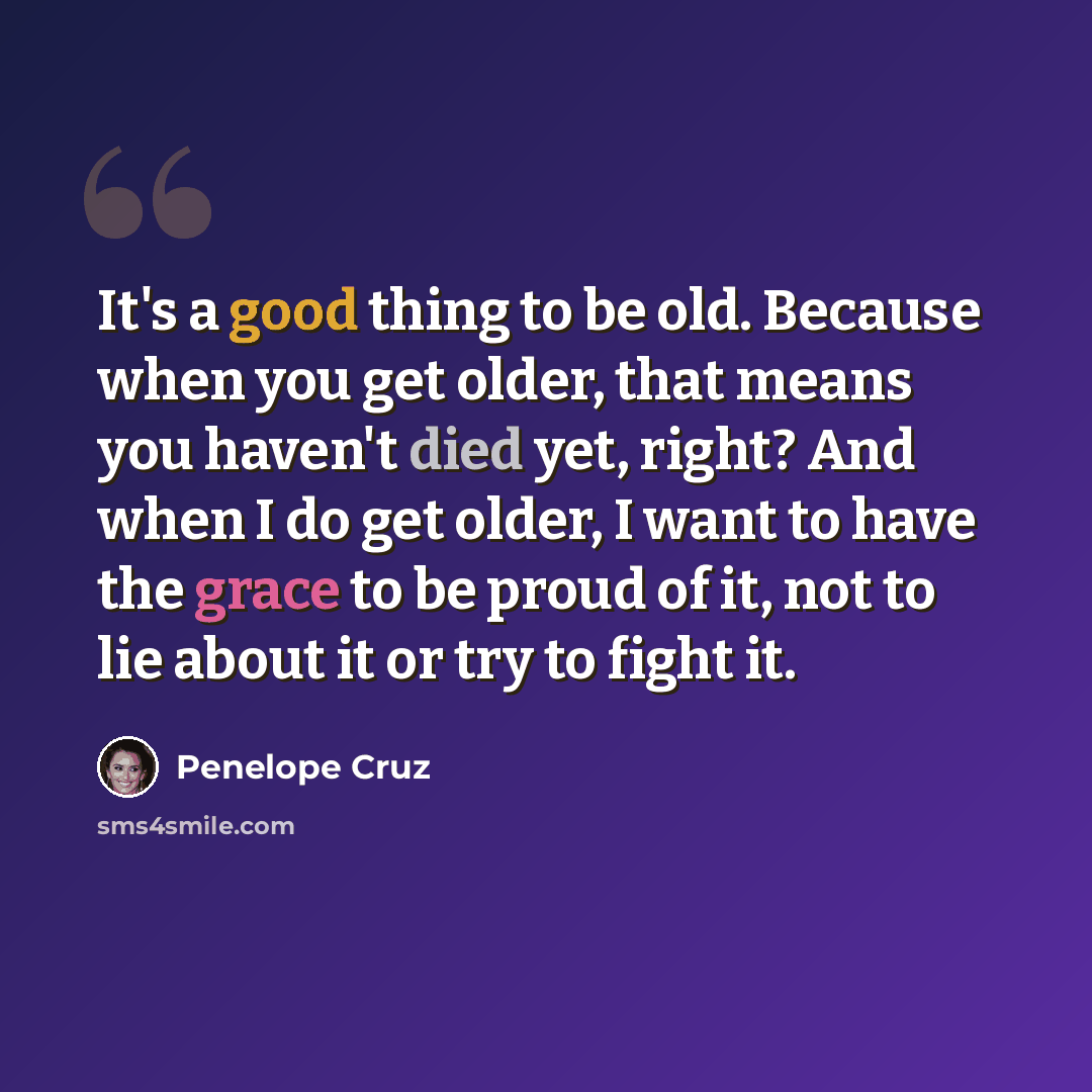 “It's a good thing to be old. Because when you get older, that means you haven't died yet, right? And when I do get older, I want to have the grace to be proud of it, not to lie about it or try to fight it.” quote by Penelope Cruz