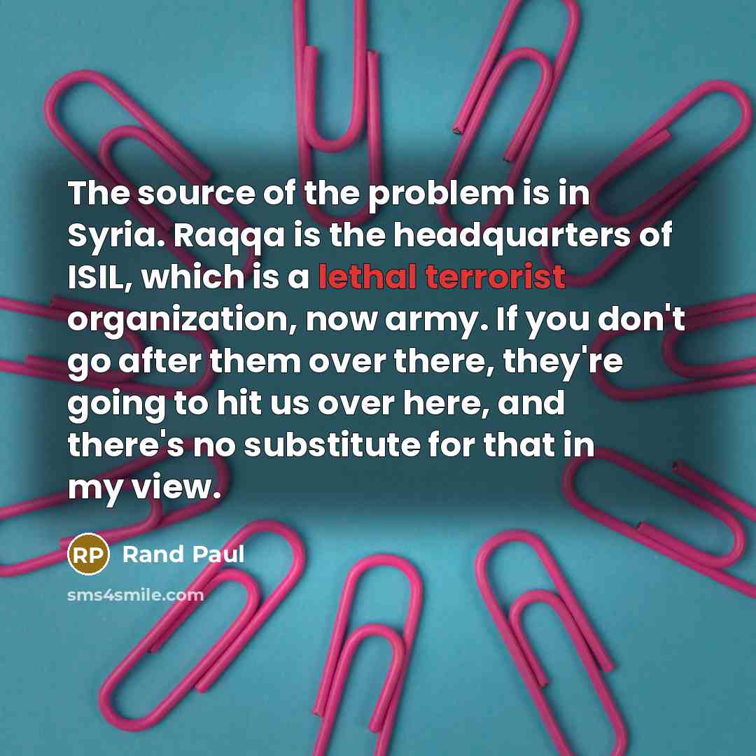 “The source of the problem is in Syria. Raqqa is the headquarters of ISIL, which is a lethal terrorist organization, now army. If you don't go after them over there, they're going to hit us over here, and there's no substitute for that in my view.” quote by Rand Paul