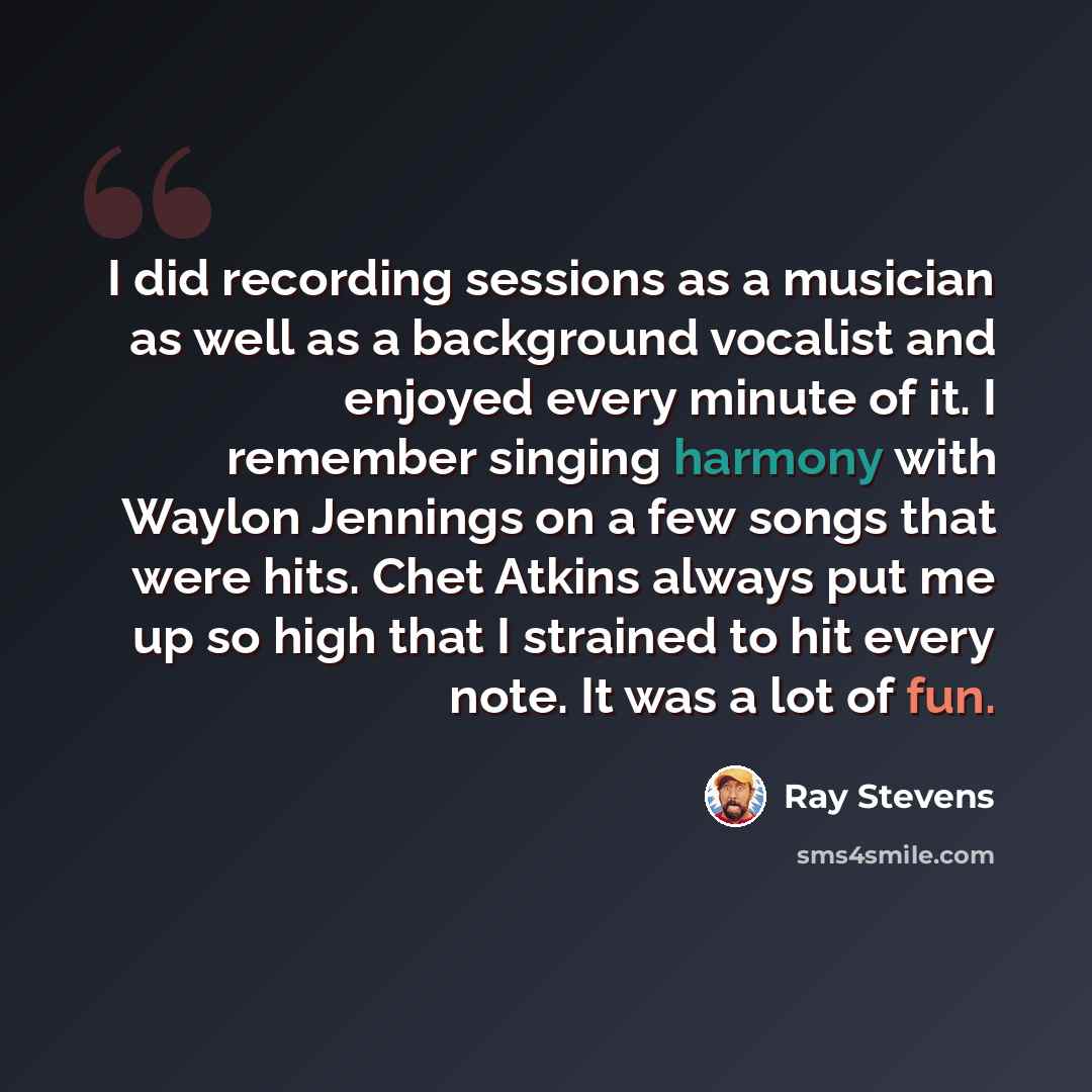 “I did recording sessions as a musician as well as a background vocalist and enjoyed every minute of it. I remember singing harmony with Waylon Jennings on a few songs that were hits. Chet Atkins always put me up so high that I strained to hit every note. It was a lot of fun.” quote by Ray Stevens