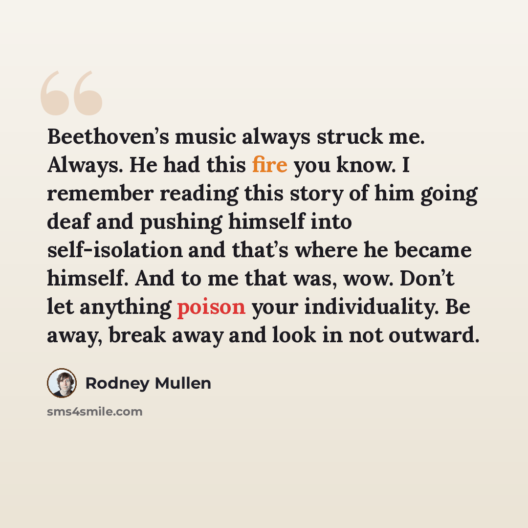 “Beethoven’s music always struck me. Always. He had this fire you know. I remember reading this story of him going deaf and pushing himself into self-isolation and that’s where he became himself. And to me that was, wow. Don’t let anything poison your individuality. Be away, break away and look in…” quote by Rodney Mullen