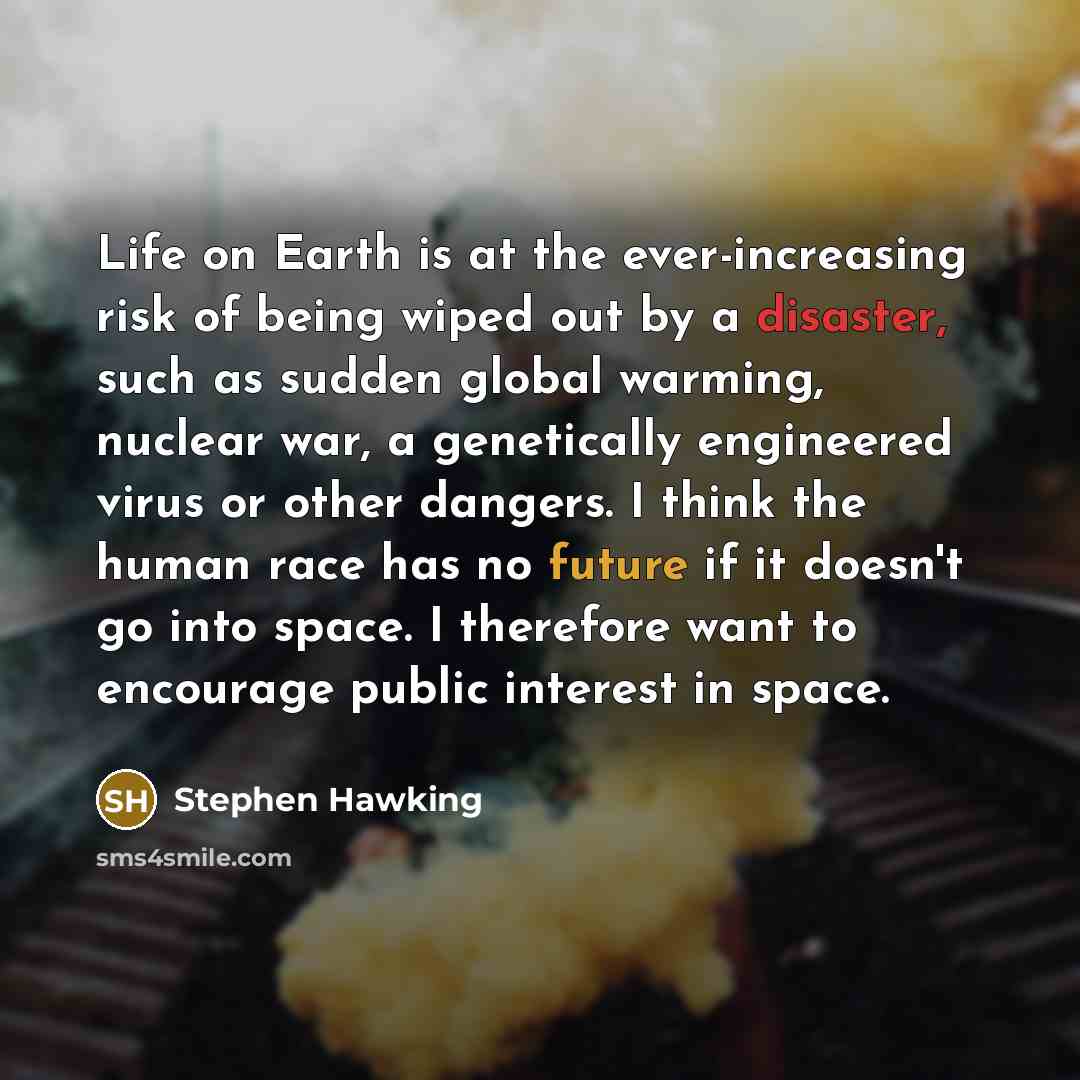 “Life on Earth is at the ever-increasing risk of being wiped out by a disaster, such as sudden global warming, nuclear war, a genetically engineered virus or other dangers. I think the human race has no future if it doesn't go into space. I therefore want to encourage public interest in space.” quote by Stephen Hawking