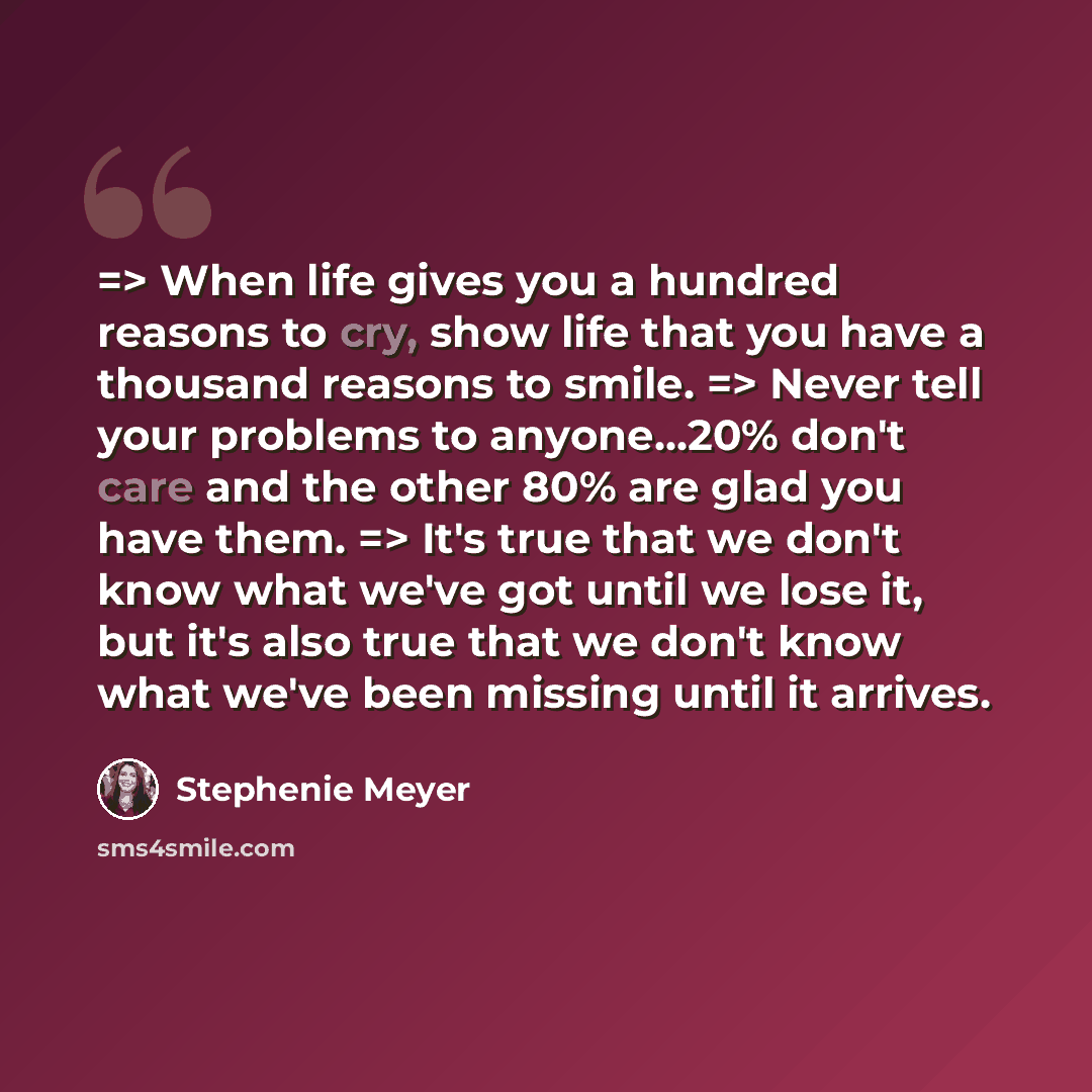 “=> When life gives you a hundred reasons to cry, show life that you have a thousand reasons to smile. => Never tell your problems to anyone...20% don't care and the other 80% are glad you have them. => It's true that we don't know what we've got until we lose it, but it's also true that we don't…” quote by Stephenie Meyer