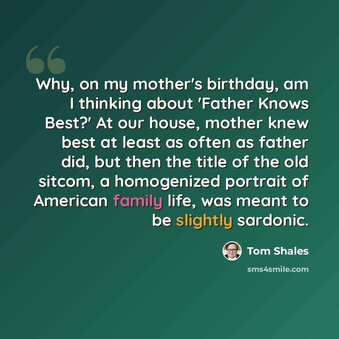 “Why, on my mother's birthday, am I thinking about 'Father Knows Best?' At our house, mother knew best at least as often as father did, but then the title of the old sitcom, a homogenized portrait of American family life, was meant to be slightly sardonic.” quote by Tom Shales