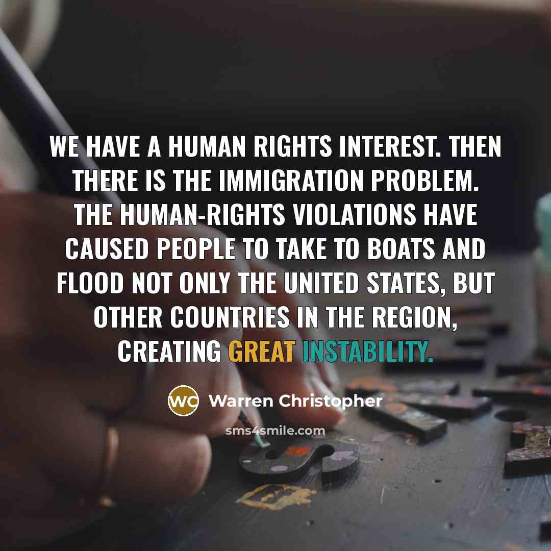 “We have a human rights interest. Then there is the immigration problem. The human-rights violations have caused people to take to boats and flood not only the United States, but other countries in the region, creating great instability.” quote by Warren Christopher