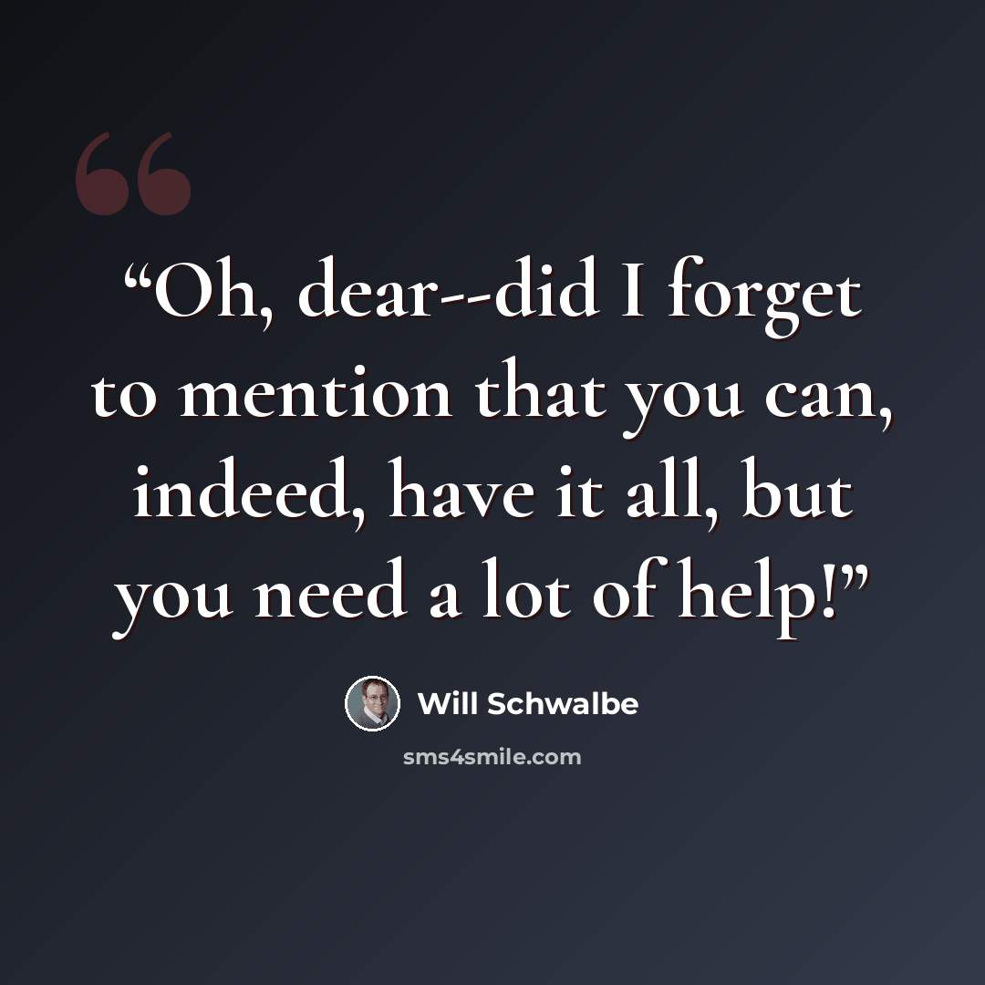 “Oh, dear--did I forget to mention that you can, indeed, have it all, but you need a lot of help!” quote by Will Schwalbe