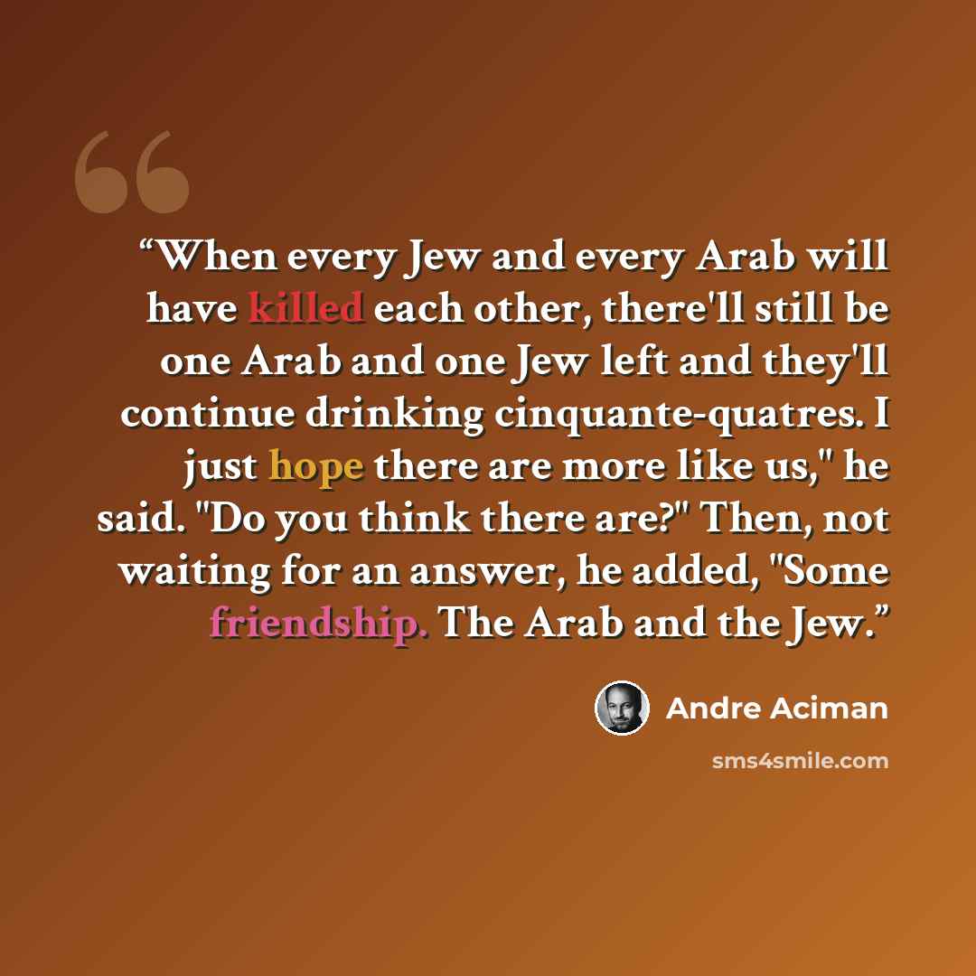 “When every Jew and every Arab will have killed each other, there'll still be one Arab and one Jew left and they'll continue drinking cinquante-quatres. I just hope there are more like us," he said. "Do you think there are?" Then, not waiting for an answer, he added, "Some friendship. The Arab and…” quote by André Aciman