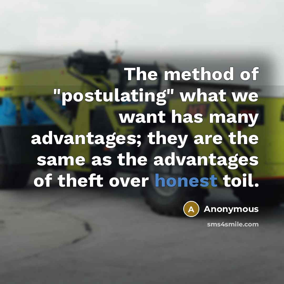 “The method of "postulating" what we want has many advantages; they are the same as the advantages of theft over honest toil.” quote by Anonymous