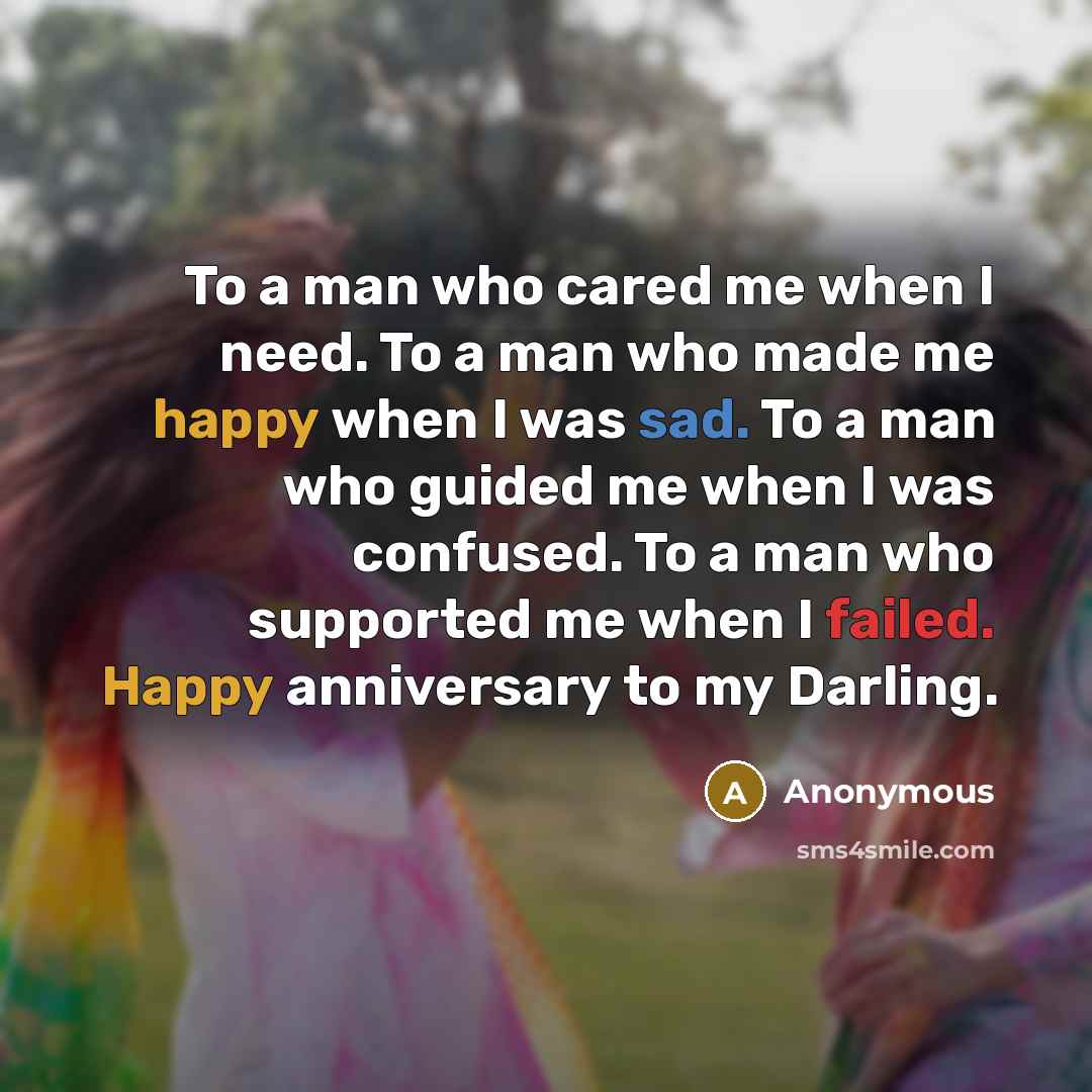 “To a man who cared me when I need. To a man who made me happy when I was sad. To a man who guided me when I was confused. To a man who supported me when I failed. Happy anniversary to my Darling.” quote by Anonymous