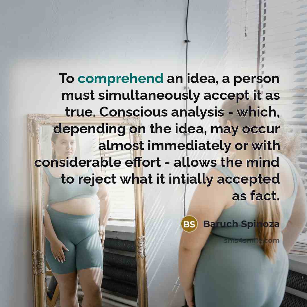 “To comprehend an idea, a person must simultaneously accept it as true. Conscious analysis - which, depending on the idea, may occur almost immediately or with considerable effort - allows the mind to reject what it intially accepted as fact.” quote by Baruch Spinoza