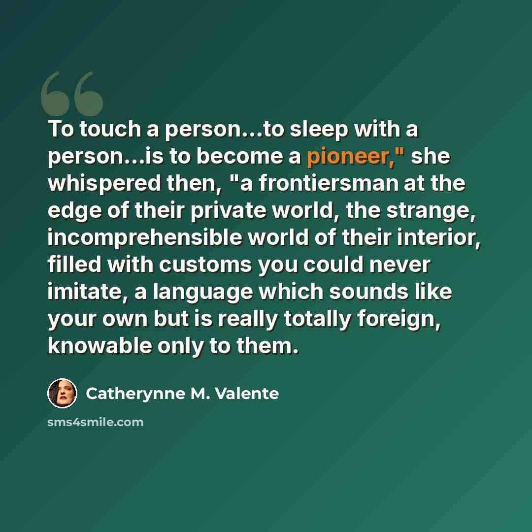 “To touch a person...to sleep with a person...is to become a pioneer," she whispered then, "a frontiersman at the edge of their private world, the strange, incomprehensible world of their interior, filled with customs you could never imitate, a language which sounds like your own but is really…” quote by Catherynne M. Valente