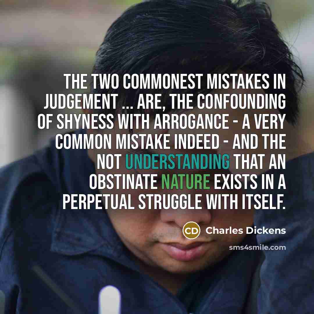 “The two commonest mistakes in judgement ... are, the confounding of shyness with arrogance - a very common mistake indeed - and the not understanding that an obstinate nature exists in a perpetual struggle with itself.” quote by Charles Dickens