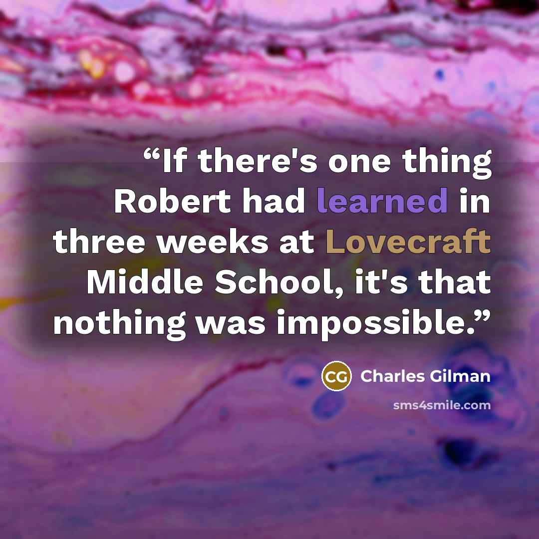 “If there's one thing Robert had learned in three weeks at Lovecraft Middle School, it's that nothing was impossible.” quote by Charles Gilman