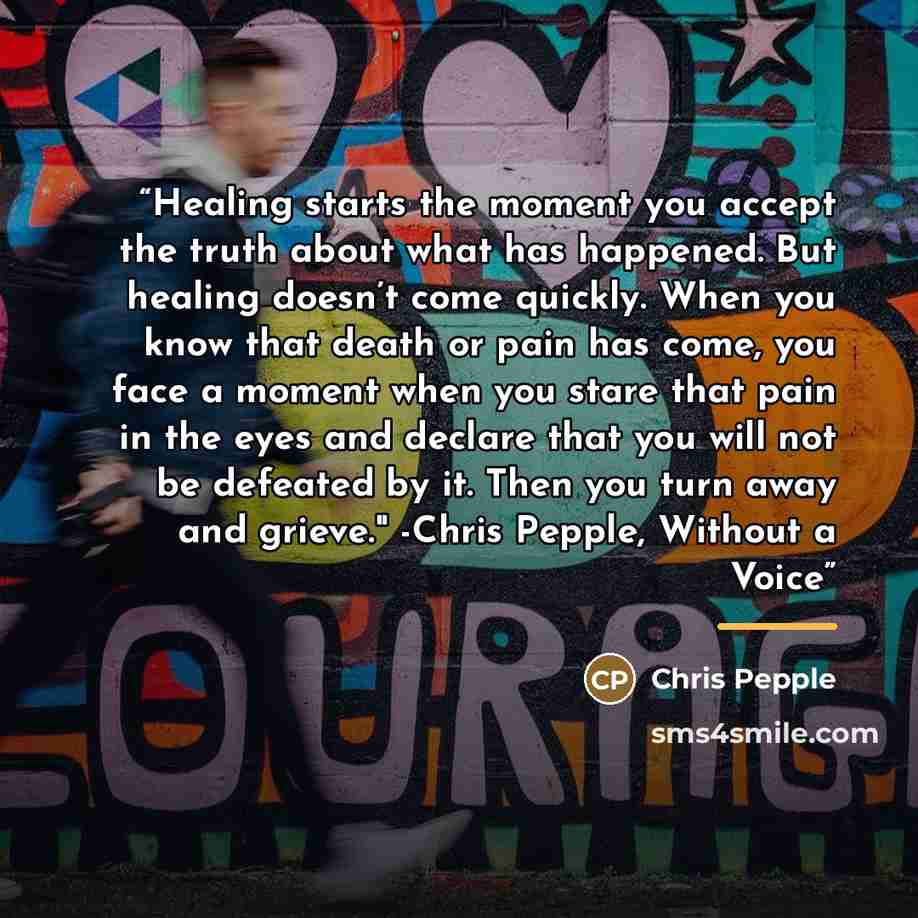 “Healing starts the moment you accept the truth about what has happened. But healing doesn’t come quickly. When you know that death or pain has come, you face a moment when you stare that pain in the eyes and declare that you will not be defeated by it. Then you turn away and grieve." -Chris…” quote by Chris Pepple