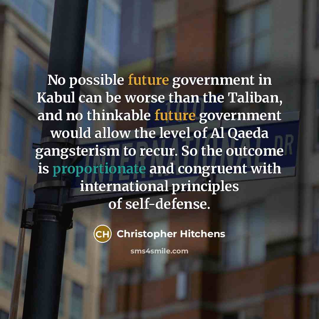 “No possible future government in Kabul can be worse than the Taliban, and no thinkable future government would allow the level of Al Qaeda gangsterism to recur. So the outcome is proportionate and congruent with international principles of self-defense.” quote by Christopher Hitchens