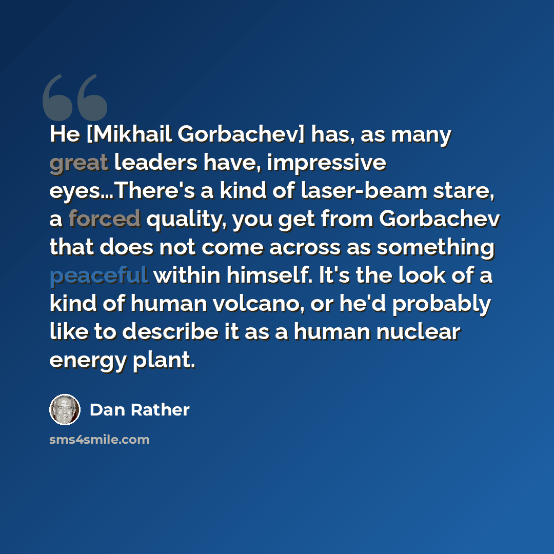 “He [Mikhail Gorbachev] has, as many great leaders have, impressive eyes…There's a kind of laser-beam stare, a forced quality, you get from Gorbachev that does not come across as something peaceful within himself. It's the look of a kind of human volcano, or he'd probably like to describe it as a…” quote by Dan Rather