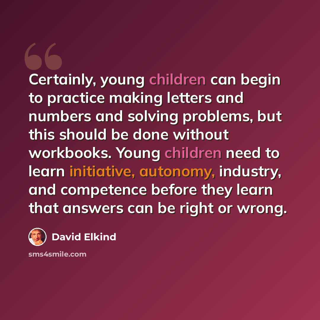 “Certainly, young children can begin to practice making letters and numbers and solving problems, but this should be done without workbooks. Young children need to learn initiative, autonomy, industry, and competence before they learn that answers can be right or wrong.” quote by David Elkind