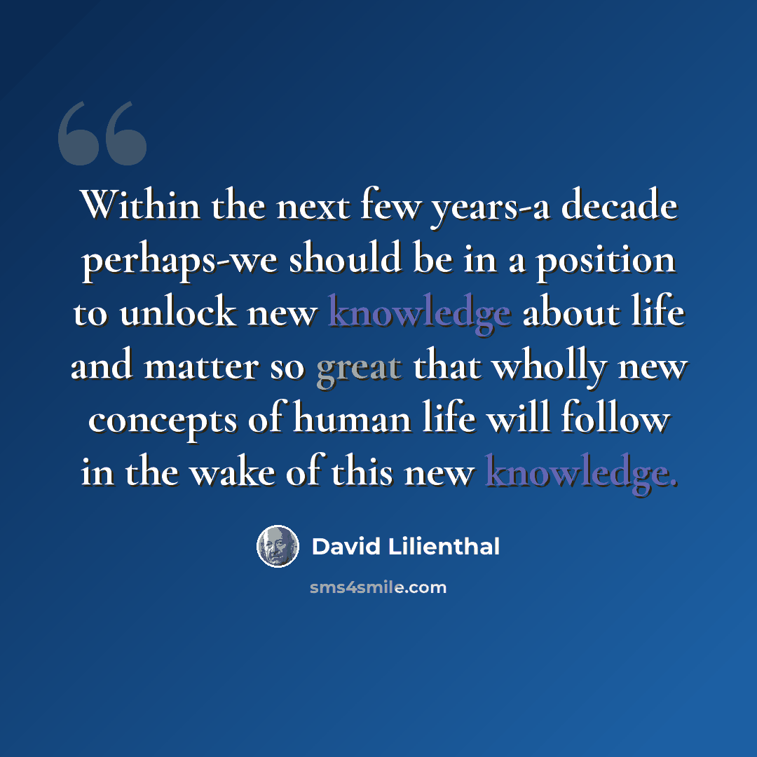 “Within the next few years-a decade perhaps-we should be in a position to unlock new knowledge about life and matter so great that wholly new concepts of human life will follow in the wake of this new knowledge.” quote by David Lilienthal