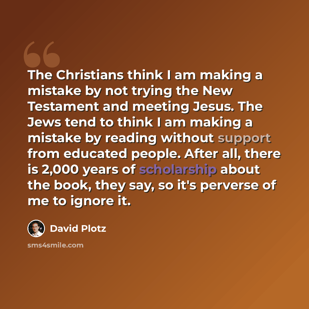 “The Christians think I am making a mistake by not trying the New Testament and meeting Jesus. The Jews tend to think I am making a mistake by reading without support from educated people. After all, there is 2,000 years of scholarship about the book, they say, so it's perverse of me to ignore it.” quote by David Plotz